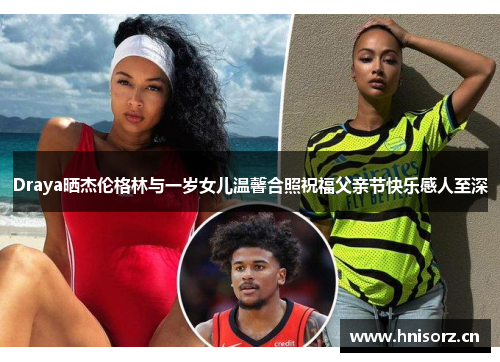 Draya晒杰伦格林与一岁女儿温馨合照祝福父亲节快乐感人至深