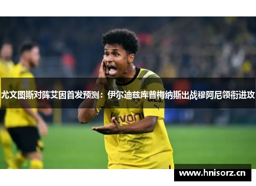 尤文图斯对阵艾因首发预测：伊尔迪兹库普梅纳斯出战穆阿尼领衔进攻