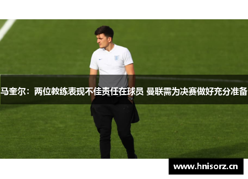 马奎尔：两位教练表现不佳责任在球员 曼联需为决赛做好充分准备